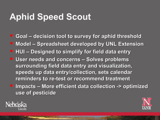 Aphid Speed Scout

   Goal – decision tool to survey for aphid threshold
   Model – Spreadsheet developed by UNL Extension
   HUI – Designed to simplify for field data entry
   User needs and concerns – Solves problems
    surrounding field data entry and visualization,
    speeds up data entry/collection, sets calendar
    reminders to re-test or recommend treatment
   Impacts – More efficient data collection -> optimized
    use of pesticide
 