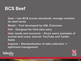 BCS Beef

   Goal – Use BCS scores standards, manage nutrition
    for beef herds
   Model – Tool developed by UNL Extension
   HUI – Designed for field data entry
   User needs and concerns – Gives users examples of
    scored beef cows, tutorial, YouTube and Twitter
    feeds
   Impacts – Standardization of data collection ->
    optimized management
 