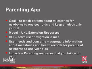 Parenting App

   Goal – to teach parents about milestones for
    newborns to one-year olds and keep an electronic
    journal
   Model – UNL Extension Resources
   HUI – solve user navigation issues
   User needs and concerns – aggregate information
    about milestones and health records for parents of
    newborns to one-year olds
   Impacts – Parenting resources that you take with
    you!
 