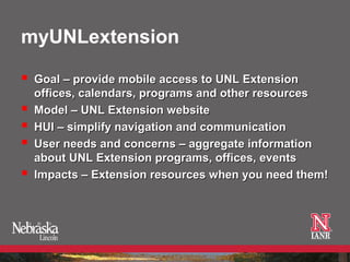myUNLextension

   Goal – provide mobile access to UNL Extension
    offices, calendars, programs and other resources
   Model – UNL Extension website
   HUI – simplify navigation and communication
   User needs and concerns – aggregate information
    about UNL Extension programs, offices, events
   Impacts – Extension resources when you need them!
 