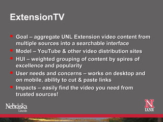 ExtensionTV

   Goal – aggregate UNL Extension video content from
    multiple sources into a searchable interface
   Model – YouTube & other video distribution sites
   HUI – weighted grouping of content by spires of
    excellence and popularity
   User needs and concerns – works on desktop and
    on mobile, ability to cut & paste links
   Impacts – easily find the video you need from
    trusted sources!
 