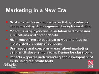 Marketing in a New Era

   Goal – to teach current and potential ag producers
    about marketing & management through simulation
   Model – multiplayer excel simulation and extension
    publications and spreadsheets
   HUI – move from spreadsheet to web interface for
    more graphic display of concepts
   User needs and concerns – learn about marketing
    using multiplayer simulations. Design for classroom.
   Impacts – greater understanding and development of
    skills using real world tools
 