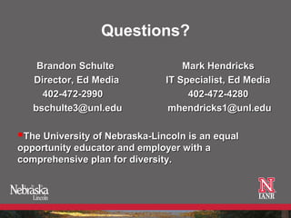 Questions?

    Brandon Schulte                Mark Hendricks
   Director, Ed Media          IT Specialist, Ed Media
     402-472-2990                   402-472-4280
   bschulte3@unl.edu            mhendricks1@unl.edu

The University of Nebraska-Lincoln is an equal
opportunity educator and employer with a
comprehensive plan for diversity.
 
