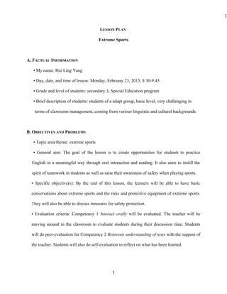 LESSON PLAN
Extreme Sports
A. FACTUAL INFORMATION
• My name: Hui Ling Yang
• Day, date, and time of lesson: Monday, February 23, 2015, 8:30-9:45
• Grade and level of students: secondary 3, Special Education program
• Brief description of students: students of a adapt group, basic level, very challenging in
terms of classroom management, coming from various linguistic and cultural backgrounds.
B. OBJECTIVES AND PROBLEMS
• Topic area/theme: extreme sports
• General aim: The goal of the lesson is to create opportunities for students to practice
English in a meaningful way through oral interaction and reading. It also aims to instill the
spirit of teamwork in students as well as raise their awareness of safety when playing sports.
• Specific objective(s): By the end of this lesson, the learners will be able to have basic
conversations about extreme sports and the risks and protective equipment of extreme sports.
They will also be able to discuss measures for safety protection.
• Evaluation criteria: Competency 1 Interact orally will be evaluated. The teacher will be
moving around in the classroom to evaluate students during their discussion time. Students
will do peer-evaluation for Competency 2 Reinvests understanding of texts with the support of
the teacher. Students will also do self-evaluation to reflect on what has been learned.
1
1
 