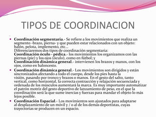 TIPOS DE COORDINACION .Coordinación segmentaria.- Se refiere a los movimientos que realiza un segmento -brazo, pierna- y que pueden estar relacionados con un objeto: balón, pelota, implemento, etc...Diferenciaremos dos tipos de coordinación segmentaria: Coordinación óculo - pédica.- los movimientos los organizamos con las piernas (pie) y los ojos (óculo), como en fútbol; y Coordinación dinámica general.- intervienen los brazos y manos, con los ojos, como en baloncesto.Coordinación dinámica general.- Los movimientos son dirigidos y están sincronizados afectando a todo el cuerpo, desde los pies hasta la visión, pasando por tronco y brazos o manos. En el gesto del salto, tanto vertical, como horizontal, la correcta contracción y relajación secuenciada y ordenada de los músculos aumentará la marca. Es muy importante automatizar el patrón motriz del gesto deportivo de lanzamiento de peso, en el que la coordinación será la que sume inercias y fuerzas para mandar el objeto lo más lejos posible.Coordinación Espacial.- Los movimientos son ajustados para adaptarse al desplazamiento de un móvil y / o al de los demás deportistas, cuyas trayectorias se producen en un espacio.
