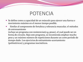 POTENCIASe define como a capacidad de un músculo para ejercer una fuerza o movimiento máximo en el menor tiempo posible.   Similar al componente de fortaleza y tolerancia muscular, el métodos de entrenamiento incluye un programa con resistencias(e.g, pesas), el cual puede ser en forma de circuito. Bajo este programa, se recomienda emplear mucho peso y un máximo número de repeticiones durante un corto período de tiempo dado. Los ejercicios de estiramiento-acortamiento (polimétricos) y programas isocinéticos.