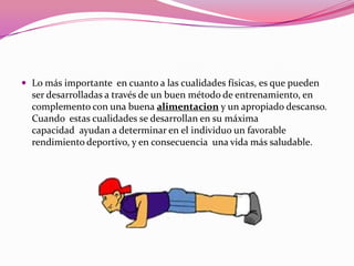 Lo más importante  en cuanto a las cualidades físicas, es que pueden ser desarrolladas a través de un buen método de entrenamiento, en complemento con una buena alimentaciony un apropiado descanso. Cuando  estas cualidades se desarrollan en su máxima capacidad  ayudan a determinar en el individuo un favorable rendimiento deportivo, y en consecuencia  una vida más saludable.