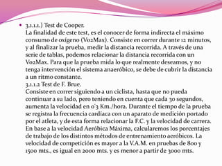 3.1.1.1.) Test de Cooper. La finalidad de este test, es el conocer de forma indirecta el máximo consumo de oxígeno (Vo2Max). Consiste en correr durante 12 minutos, y al finalizar la prueba, medir la distancia recorrida. A través de una serie de tablas, podemos relacionar la distancia recorrida con un Vo2Max. Para que la prueba mida lo que realmente deseamos, y no tenga intervención el sistema anaeróbico, se debe de cubrir la distancia a un ritmo constante.3.1.1.2 Test de F. Brue. Consiste en correr siguiendo a un ciclista, hasta que no pueda continuar a su lado, pero teniendo en cuenta que cada 30 segundos, aumenta la velocidad en 0'3 Km./hora. Durante el tiempo de la prueba se registra la frecuencia cardíaca con un aparato de medición portado por el atleta, y de esta forma relacionar la F.C. y la velocidad de carrera. En base a la velocidad Aeróbica Máxima, calcularemos los porcentajes de trabajo de los distintos métodos de entrenamiento aeróbicos. La velocidad de competición es mayor a la V.A.M. en pruebas de 800 y 1500 mts., es igual en 2000 mts. y es menor a partir de 3000 mts. 