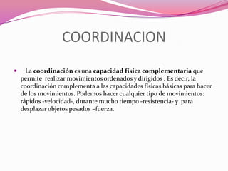COORDINACION   La coordinación es una capacidad física complementaria que permite realizar movimientos ordenados y dirigidos . Es decir, la coordinación complementa a las capacidades físicas básicas para hacer de los movimientos. Podemos hacer cualquier tipo de movimientos: rápidos -velocidad-, durante mucho tiempo -resistencia- y  para desplazar objetos pesados –fuerza.