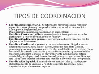 TIPOS DE COORDINACION .Coordinación segmentaria.- Se refiere a los movimientos que realiza un segmento -brazo, pierna- y que pueden estar relacionados con un objeto: balón, pelota, implemento, etc...Diferenciaremos dos tipos de coordinación segmentaria: Coordinación óculo - pédica.- los movimientos los organizamos con las piernas (pie) y los ojos (óculo), como en fútbol; y Coordinación dinámica general.- intervienen los brazos y manos, con los ojos, como en baloncesto.Coordinación dinámica general.- Los movimientos son dirigidos y están sincronizados afectando a todo el cuerpo, desde los pies hasta la visión, pasando por tronco y brazos o manos. En el gesto del salto, tanto vertical, como horizontal, la correcta contracción y relajación secuenciada y ordenada de los músculos aumentará la marca. Es muy importante automatizar el patrón motriz del gesto deportivo de lanzamiento de peso, en el que la coordinación será la que sume inercias y fuerzas para mandar el objeto lo más lejos posible.Coordinación Espacial.- Los movimientos son ajustados para adaptarse al desplazamiento de un móvil y / o al de los demás deportistas, cuyas trayectorias se producen en un espacio.