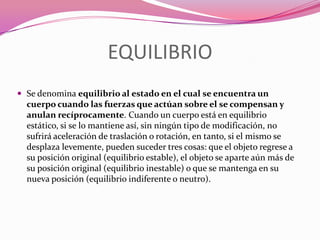 EQUILIBRIOSe denomina equilibrio al estado en el cual se encuentra un cuerpo cuando las fuerzas que actúan sobre el se compensan y anulan recíprocamente. Cuando un cuerpo está en equilibrio estático, si se lo mantiene así, sin ningún tipo de modificación, no sufrirá aceleración de traslación o rotación, en tanto, si el mismo se desplaza levemente, pueden suceder tres cosas: que el objeto regrese a su posición original (equilibrio estable), el objeto se aparte aún más de su posición original (equilibrio inestable) o que se mantenga en su nueva posición (equilibrio indiferente o neutro).