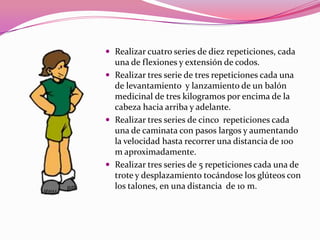 Realizar cuatro series de diez repeticiones, cada una de flexiones y extensión de codos.Realizar tres serie de tres repeticiones cada una de levantamiento  y lanzamiento de un balón medicinal de tres kilogramos por encima de la cabeza hacia arriba y adelante.Realizar tres series de cinco  repeticiones cada una de caminata con pasos largos y aumentando la velocidad hasta recorrer una distancia de 100 m aproximadamente.Realizar tres series de 5 repeticiones cada una de trote y desplazamiento tocándose los glúteos con los talones, en una distancia  de 10 m. 
