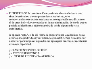 EL TEST FÍSICO Es una situación experimental estandarizada, que sirve de estímulo a un comportamiento. Asimismo, este comportamiento se evalúa mediante una comparación estadística con el de otros individuos colocados en la misma situación, de modo que es posible así clasificar al sujeto examinado desde el punto de vista cuantitativo.se aplican PORQUE de esa forma se puede evaluar la capacidad física de uno o mas individuos y ver si tiene alguna deficiencia física interior o exterior para luego ver si pueden ser aptos para pruebas de recistencia de mayor capacidad.3. CLASIFICACION DE LOS TEST. 3.1. TEST DE RESISTENCIA. 3.1.1. TEST DE RESISTENCIA AEROBICA 
