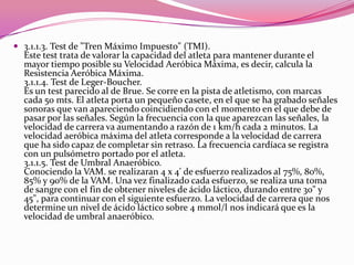 3.1.1.3. Test de "Tren Máximo Impuesto" (TMI). Este test trata de valorar la capacidad del atleta para mantener durante el mayor tiempo posible su Velocidad Aeróbica Máxima, es decir, calcula la Resistencia Aeróbica Máxima. 3.1.1.4. Test de Leger-Boucher. Es un test parecido al de Brue. Se corre en la pista de atletismo, con marcas cada 50 mts. El atleta porta un pequeño casete, en el que se ha grabado señales sonoras que van apareciendo coincidiendo con el momento en el que debe de pasar por las señales. Según la frecuencia con la que aparezcan las señales, la velocidad de carrera va aumentando a razón de 1 km/h cada 2 minutos. La velocidad aeróbica máxima del atleta corresponde a la velocidad de carrera que ha sido capaz de completar sin retraso. La frecuencia cardíaca se registra con un pulsómetro portado por el atleta. 3.1.1.5. Test de Umbral Anaeróbico. Conociendo la VAM. se realizaran 4 x 4' de esfuerzo realizados al 75%, 80%, 85% y 90% de la VAM. Una vez finalizado cada esfuerzo, se realiza una toma de sangre con el fin de obtener niveles de ácido láctico, durando entre 30" y 45", para continuar con el siguiente esfuerzo. La velocidad de carrera que nos determine un nivel de ácido láctico sobre 4 mmol/l nos indicará que es la velocidad de umbral anaeróbico. 