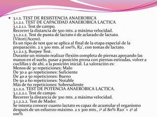 3.1.2. TEST DE RESISTENCIA ANAEROBICA 3.1.2.1. TEST DE CAPACIDAD ANAEROBICA LACTICA 3.1.2.1.1. Test de campo. Recorrer la distancia de 500 mts. a máxima velocidad. 3.1.2.1.2. Test de punta de lactato ó de aclarado de lactato. (Vitori/Acero). Es un tipo de test que se aplica al final de la etapa especial de la preparación. 2 x 300 mts. al 100%, R2', con tomas de lactato. 3.1.2.1.3. Burpee Test. Durante un minuto realizar flexión completa de piernas apoyando las manos en el suelo, pasar a posición prona con piernas estiradas, volver a cuclillas y de ahí, a la posición inicial. La valoración es: Menos de 30 repeticiones: Malo De 30 a 40 repeticiones: Suficiente De 40 a 50 repeticiones: Bueno De 50 a 60 repeticiones: Notable Más de 60 repeticiones: Sobresaliente 3.1.2.2. TEST DE POTENCIA ANAEROBICA LACTICA. 3.1.2.2.1. Test de campo. Recorrer la distancia de 300 mts. a máxima velocidad. 3.1.2.2.2. Test de Mader. Se intenta conocer cuanto lactato es capaz de acumular el organismo después de un esfuerzo máximo. 2 x 300 mts., 1º al 80% R20' + 2º al 100%
