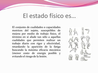 El estado físico es…El conjunto de cualidades o capacidades motrices del sujeto, susceptibles de mejora por medio de trabajo físico, el término en sí alude tan sólo a aquellas cualidades que permiten realizar un trabajo diario con rigor y efectividad, retardando la aparición de la fatiga buscando la máxima eficacia mecánica (menor costo de energía posible y evitando el riesgo de la lesión. 