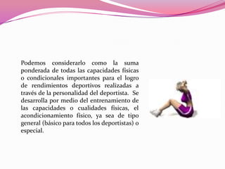 Podemos considerarlo como la suma ponderada de todas las capacidades físicas o condicionales importantes para el logro de rendimientos deportivos realizadas a través de la personalidad del deportista.  Se desarrolla por medio del entrenamiento de las capacidades o cualidades físicas, el acondicionamiento físico, ya sea de tipo general (básico para todos los deportistas) o especial.