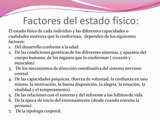 Factores del estado físico:El estado físico de cada individuo y las diferentes capacidades o cualidades motrices que lo conforman,  dependen de los siguientes factores:Del desarrollo conforme a la edad.De las condiciones genéticas de los diferentes sistemas, y aparatos del cuerpo humano, de los órganos que lo conforman ( corazón y músculos) De los mecanismos de dirección coordinativa del sistema nervioso central.De las capacidades psíquicas, (fuerza de voluntad, la confianza en uno mismo, la motivación, la buena disposición, la alegría, la emoción, la vitalidad y el temperamento).De las relaciones con el entorno y del referente a los hábitos de vida.De la época de inicio del entrenamiento (desde cuando entrena la persona). De la tipología corporal. 