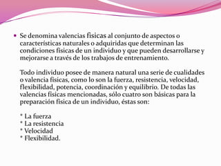 Se denomina valencias fisicasal conjunto de aspectos o características naturales o adquiridas que determinan las condiciones físicas de un individuo y que pueden desarrollarse y mejorarse a través de los trabajos de entrenamiento.Todo individuo posee de manera natural una serie de cualidades o valencia físicas, como lo son la fuerza, resistencia, velocidad, flexibilidad, potencia, coordinación y equilibrio. De todas las valencias físicas mencionadas, sólo cuatro son básicas para la preparación física de un individuo, éstas son:* La fuerza* La resistencia* Velocidad* Flexibilidad.
