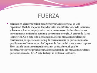 FUERZAconsiste en ejercer tensión para vencer una resistencia, es una capacidad fácil de mejorar. Hay distintas manifestaciones de la fuerza: si hacemos fuerza empujando contra un muro no lo desplazaremos, pero nuestros músculos actúan y consumen energía. A esto se le llama Isométrica. Con este tipo de trabajo nuestras masas musculares se contornean porque se contraen y la consecuencia es que aumenta lo que llamamos “tono muscular”, que es la fuerza del músculo en reposo. Si en vez de un muro empujamos a un compañero, si que lo desplazaremos y se produce una contracción de las masas musculares que accionan a tal fin. A este trabajo se le llama Isotónico.