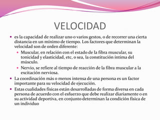 VELOCIDADes la capacidad de realizar uno o varios gestos, o de recorrer una cierta distancia en un mínimo de tiempo. Los factores que determinan la velocidad son de orden diferente: Muscular, en relación con el estado de la fibra muscular, su tonicidad y elasticidad, etc, o sea, la constitución íntima del músculo.Nervio, se refiere al tiempo de reacción de la fibra muscular a la excitación nerviosa.La coordinación más o menos intensa de una persona es un factor importante para su velocidad de ejecución.Estas cualidades físicas están desarrolladas de forma diversa en cada persona de acuerdo con el esfuerzo que debe realizar diariamente o en su actividad deportiva, en conjunto determinan la condición física de un individuo