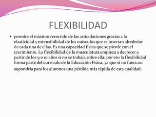 FLEXIBILIDADpermite el máximo recorrido de las articulaciones gracias a la elasticidad y extensibilidad de los músculos que se insertan alrededor de cada una de ellas. Es una capacidad física que se pierde con el crecimiento. La flexibilidad de la musculatura empieza a decrecer a partir de los 9 o 10 años si no se trabaja sobre ella; por eso la flexibilidad forma parte del currículo de la Educación Física, ya que si no fuera así supondría para los alumnos una pérdida más rápida de esta cualidad.
