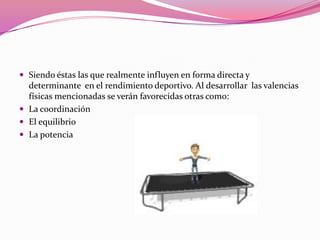 Siendo éstas las que realmente influyen en forma directa y determinante  en el rendimiento deportivo. Al desarrollar  las valencias físicas mencionadas se verán favorecidas otras como:La coordinaciónEl equilibrioLa potencia