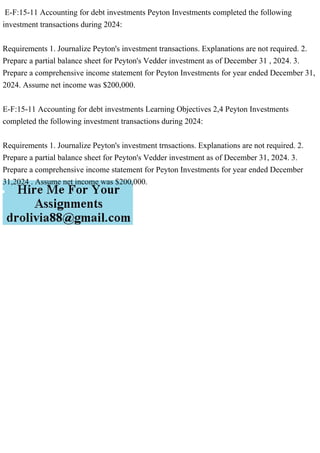 E-F:15-11 Accounting for debt investments Peyton Investments completed the following
investment transactions during 2024:
Requirements 1. Journalize Peyton's investment transactions. Explanations are not required. 2.
Preparc a partial balance sheet for Peyton's Vedder investment as of December 31 , 2024. 3.
Prepare a comprehensive income statement for Peyton Investments for year ended December 31,
2024. Assume net income was $200,000.
E-F:15-11 Accounting for debt investments Learning Objectives 2,4 Peyton Investments
completed the following investment transactions during 2024:
Requirements 1. Journalize Peyton's investment trnsactions. Explanations are not required. 2.
Prepare a partial balance sheet for Peyton's Vedder investment as of December 31, 2024. 3.
Prepare a comprehensive income statement for Peyton Investments for year ended December
31,2024 . Assume net income was $200,000.
 