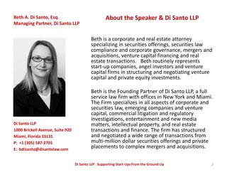 Beth A. Di Santo, Esq.                              About the Speaker & Di Santo LLP
Managing Partner, Di Santo LLP


                                           Beth is a corporate and real estate attorney
                                           specializing in securities offerings, securities law
                                           compliance and corporate governance, mergers and
                                           acquisitions, venture capital financing and real
                                           estate transactions. Beth routinely represents
                                           start-up companies, angel investors and venture
                                           capital firms in structuring and negotiating venture
                                           capital and private equity investments.

                                           Beth is the Founding Partner of Di Santo LLP, a full
                                           service law firm with offices in New York and Miami.
                                           The Firm specializes in all aspects of corporate and
                                           securities law, emerging companies and venture
                                           capital, commercial litigation and regulatory
                                           investigations, entertainment and new media
Di Santo LLP                               matters, intellectual property, and real estate
1000 Brickell Avenue, Suite 920            transactions and finance. The firm has structured
Miami, Florida 33131                       and negotiated a wide range of transactions from
P: +1 (305) 587-2701                       multi-million dollar securities offerings and private
E: bdisanto@disantolaw.com
                                           placements to complex mergers and acquisitions.

                                  Di Santo LLP: Supporting Start-Ups From the Ground Up        2
 