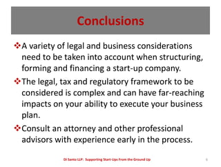 Conclusions
A variety of legal and business considerations
 need to be taken into account when structuring,
 forming and financing a start-up company.
The legal, tax and regulatory framework to be
 considered is complex and can have far-reaching
 impacts on your ability to execute your business
 plan.
Consult an attorney and other professional
 advisors with experience early in the process.
            Di Santo LLP: Supporting Start-Ups From the Ground Up   6
 