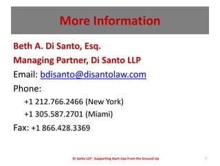 More Information
Beth A. Di Santo, Esq.
Managing Partner, Di Santo LLP
Email: bdisanto@disantolaw.com
Phone:
  +1 212.766.2466 (New York)
  +1 305.587.2701 (Miami)
Fax: +1 866.428.3369

               Di Santo LLP: Supporting Start-Ups From the Ground Up   7
 
