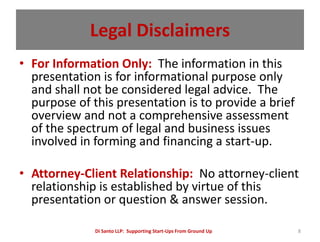 Legal Disclaimers
• For Information Only: The information in this
  presentation is for informational purpose only
  and shall not be considered legal advice. The
  purpose of this presentation is to provide a brief
  overview and not a comprehensive assessment
  of the spectrum of legal and business issues
  involved in forming and financing a start-up.

• Attorney-Client Relationship: No attorney-client
  relationship is established by virtue of this
  presentation or question & answer session.

              Di Santo LLP: Supporting Start-Ups From Ground Up   8
 