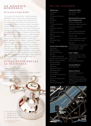 Leâ Duaån
Ñöôøng Haø Noäi
H
öông
R
iver
(Perfum
e
R
iver)
U N M O M E N T O
M E M O R A B L E
Un río corre a través de ella.
Un río corre por el corazón de Hue, maravilla inspiradora,
obligándote a seguir corriente arriba. En la primera etapa
de tu viaje, un ciclo te transporta hasta la Puerta Noon de
la Ciudad Imperial. Te maravillas con las ambiciones de los
Emperadores Nguyen y sus grandiosos diseños. Sus palacios,
templos y galerías evocan un mundo que se siente en parte
real pero en su mayoría fantástico. Río arriba, el sentimiento de
maravilla se profundiza a los pies de uno de los monumentos
más emblemáticos de Vietnam, la Pagoda de Thien Mu. Ahora
te estás preguntando si no has caído en el mundo de ensueño
de una pintura paisajística de Asia Oriental. En la tumba del
Emperador Minh Mang, entre pabellones, estelas, patios,
puertas, estanques y jardines, puedes ya asegurarlo. Tu apetito
está saciado…pero no, todavía no del todo. De vuelta al
esplendor Art Déco de La Residence, te espera un aperitivo Kir
Royal para tomar en la terraza del hotel. Y después, cuando
cae la tarde sobre el tranquilo Río del Perfume, te sientas entre
los árboles de frangipani y ceibas para disfrutar de una comida
inspirada en las tradiciones de la época colonial. Te deleitas con
cada sabor, privilegiado por disfrutar de esta singular experiencia
culinaria al igual que los Emperadores del Antiguo Hue.
O T R A S E X P E R I E N C I A S
L A R E S I D E N C E
“Sabores de Hue” Clase de Cocina
Antigua Terapia de Ventosas Vietnamita
“Teatro Duyet Thi Duong” Banquete en la Antigua Ciudadela
“Thien An Hill” Picnic familiar
Desayuno al amanecer o crucero al atardecer por el Río del Perfume
Barbacoa privada de mariscos junto a la piscina
5 Le Loi Street, Hue City, Vietnam
T +84 (0)5 43 83 74 75
F +84 (0)5 43 83 74 76
M resa@la-residence-hue.com
www.la-residence-hue.com
www.mgallery.com
D E U N V I S T A Z O
Habitaciones
63 Superior
(26m2)
30 Superior River View
(26m2)
05 Deluxe
(30m2)
11 Deluxe River View
(30m2)
06 Deluxe Colonial
(30m2)
03 Colonial Junior Suite
(46m2)
03 Colonial Suite
(46m2)
01 Resident Suite
(72m2)
Servicios De Las Habitaciones
Caja fuerte
Teléfono directo
Aire acondicionado
Mini Bar
TV satélite internacional
Menaje para hacer té y café
Balcón o terraza privada
Mesa de trabajo
Secador de pelo
Albornoces
Detectores de humo
Habitaciones para
no fumadores
Servicio de limpieza diaria
Guardería
Servicio de habitaciones
24 horas
Servicio de lavandería
Tarjetas De Crédito
Visa, Master, Amex,
JCB, Diners
Información De Ccupación
De Las Habitaciones
Todas las habitaciones
basadas en doble ocupación
Disponible suplemento
individual
Cama supletoria disponible
sólo para las habitaciones
Deluxe y Suite
Todas las habitaciones Deluxe
y Suite cuentan con camas
King Size
18 habitaciones comunicadas
Hora de llegada: 14:00
Hora de salida: 12:00
Niños Y Bebés
Niños menores de 12 años
compartiendo cama con los
padres gratis.
Cunas para bebés gratis.
Corriente Eléctrica
220/240 V/AC
Acceso A Internet
Internet WiFi gratuito en
todo el hotel.
La Bibliotheque (centro de
negocios) ofrece ordenadores
con internet gratis durante 24
horas al día.
 