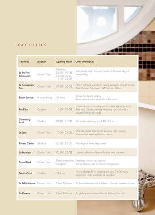 FACILITIES



Facilities       Location         Opening Hours     Other Information


                                  Breakfast:
                                                     Vietnamese and European cuisine in the most elegant
Le Parfum                         06:00 - 10:00
                 Ground Floor                        surroundings
Restaurant                        Lunch & Dinner:
                                  11:30 - 23:00

Le Gouverneur                                        French colonial style doors giving access to outside terrace
                 Ground Floor     09:00 - 24:00
Bar                                                  Multi channel flat screen, WIFI access, Billiard


                                                     Serves meals and snacks
Room Service     In room dining   24 hours
                                                     Room service menu available in the room

                                                     Located by the swimming pool overlooking the Perfume
Pool Bar         Outdoor          10:00 - 19:00      River and Citadel, serving refreshing cocktails and a
                                                     delightful range of snacks

Swimming
                 Outdoor          06:00 - 21:00      Salt water swimming pool 40 x 12 m
Pool


                                                     Offers a global selection of luxurious and relaxing
Le Spa           Ground Floor     10:00 - 22:00
                                                     treatments in seven relaxation rooms


Fitness Centre   3th floor        06:00 - 21:00      Full range of fitness equipment


La Boutique      Ground Floor     06:00 - 22:00      Unique collection of trendy fashion and souvenirs


                                  Please enquire at Organize various tour options
Travel Desk      Ground Floor
                                  Reception         Transportations and air tickets arrangement


                                                     Free of charge for in house guests until 18:00 hours
Tennis Court     Outdoor          24 hours
                                                     Equipment rental available at reception


Le Bibliotheque Ground Floor      Open 24 hours      24 hours Internet available free of charge, wireless access



La Galerie       Ground Floor     Open 24 hours      Art gallery where several artists display their craft
 
