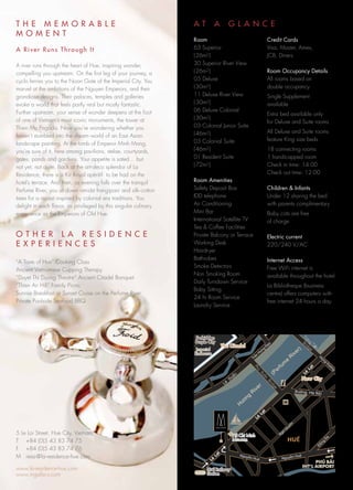 TH E MEMORABLE                                                    AT      A           G L A N C E
M O MENT
                                                                  Room                                            Credit Cards
A River Runs Through It                                           63 Superior                                     Visa, Master, Amex,
                                                                  ( 26m2 )                                        JCB, Diners
A river runs through the heart of Hue, inspiring wonder,          30 Superior River View
compelling you upstream. On the first leg of your journey, a      ( 26m2 )                                        Room Occupancy Details
cyclo ferries you to the Noon Gate of the Imperial City. You      05 Deluxe                                       All rooms based on
marvel at the ambitions of the Nguyen Emperors, and their         ( 30m2 )                                        double occupancy
grandiose designs. Their palaces, temples and galleries           11 Deluxe River View                            Single Supplement
evoke a world that feels partly real but mostly fantastic.        ( 30m2 )                                        available
Further upstream, your sense of wonder deepens at the foot        06 Deluxe Colonial
                                                                                                                  Extra bed available only
of one of Vietnam’s most iconic monuments, the tower at           ( 30m2 )
                                                                                                                  for Deluxe and Suite rooms
Thien Mu Pagoda. Now you’re wondering whether you                 03 Colonial Junior Suite
                                                                  ( 46m2 )                                        All Deluxe and Suite rooms
haven’t stumbled into the dream - world of an East Asian
                                                                  03 Colonial Suite                               feature King size beds
landscape painting. At the tomb of Emperor Minh Mang,
you’re sure of it, here among pavilions, stelae, courtyards,      ( 46m2 )                                        18 connecting rooms
gates, ponds and gardens. Your appetite is sated… but             01 Resident Suite                               1 handicapped room
not yet, not quite. Back at the art- deco splendor of La          ( 72m2 )                                        Check in time: 14:00
Residence, there is a Kir Royal apéritif to be had on the                                                         Check out time: 12:00
hotel’s terrace. And then, as evening falls over the tranquil     Room Amenities
Perfume River, you sit down amidst frangipani and silk- cotton    Safety Deposit Box                              Children & Infants
trees for a repast inspired by colonial era traditions. You       IDD telephone                                   Under 12 sharing the bed
delight in each flavor, as privileged by this singular culinary   Air Conditioning                                with parents complimentary
experience as the Emperors of Old Hue.                            Mini Bar                                        Baby cots are free
                                                                  International Satellite TV                      of charge
                                                                  Tea & Coffee Facilities
O T H ER LA RESIDENCE                                             Private Balcony or Terrace                      Electric current
E X P ERIENCE S                                                   Working Desk                                    220/240 V/AC
                                                                  Hairdryer
                                                                  Bathrobes                                       Internet Access
“A Taste of Hue” Cooking Class
                                                                  Smoke Detectors                                 Free WiFi internet is
Ancient Vietnamese Cupping Therapy
                                                                  Non Smoking Room                                available throughout the hotel.
“Duyet Thi Duong Theatre” Ancient Citadel Banquet
                                                                  Daily Turndown Service
“Thien An Hill” Family Picnic                                                                                     La Bibliotheque (business
                                                                  Baby Sitting
Sunrise Breakfast or Sunset Cruise on the Perfume River                                                           centre) offers computers with
                                                                  24 hr Room Service
Private Poolside Seafood BBQ                                                                                      free internet 24 hours a day.
                                                                  Laundry Service




                                                                                                                                         )
                                                                                                                                      er
                                                                                                                                   iv
                                                                                                                                  R
                                                                                                                              e
                                                                                                                           m
                                                                                                                         fu
                                                                                                                      er
                                                                                        aån
                                                                                                                    (P
                                                                                  â   Du
                                                                               Le
                                                                                                             er
                                                                                                          iv
                                                                                                         R                            Ñöôøng Haø No
                                                                                                                                                    äi
                                                                                                     g
                                                                                               ö  ôn
                                                                                              H




5 Le Loi Street, Hue City, Vietnam
T +84 (0)5 43 83 74 75
F +84 (0)5 43 83 74 76
M resa@la-residence-hue.com

www.la-residence-hue.com
www.mgallery.com
 