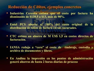 Reducción de Costos, ejemplos concretos Industrias Ceresita estima que el costo por factura ha disminuído de $139.5 a $13, más de 90%. Entel PCS ahorra el 100% del costo original de la distribución de folios de factura en sus sucursales. CTC estima un ahorro de M US$ 1,5 en costos directos de facturación. IANSA redujo a “cero” el costo de  timbraje, custodia y archivo de documentos y libros. En Andina la impresión en los puntos de administración generó ahorros de hasta 2 horas diarias de proceso 