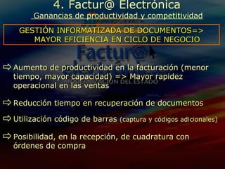 4. Factur@ Electrónica  Ganancias de productividad y competitividad GESTIÓN INFORMATIZADA DE DOCUMENTOS=> MAYOR EFICIENCIA EN CICLO DE NEGOCIO Aumento de productividad en la facturación (menor tiempo, mayor capacidad) => Mayor rapidez operacional en las ventas Reducción tiempo en recuperación de documentos Utilización código de barras  (captura y códigos adicionales) Posibilidad, en la recepción, de cuadratura con órdenes de compra 