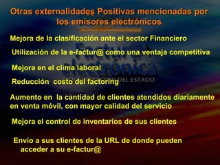 Mejora de la clasificación ante el sector Financiero Utilización de la e-factur@ como una ventaja competitiva Mejora en el clima laboral Reducción  costo del factoring Otras externalidades Positivas mencionadas por los emisores electrónicos Aumento en  la cantidad de clientes atendidos diariamente   en venta móvil, con mayor calidad del servicio Mejora el control de inventarios de sus clientes Envío a sus clientes de la URL de donde pueden acceder a su e-factur@ 