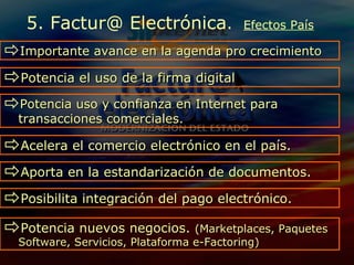 Potencia  el uso de la firma digital 5. Factur@ Electrónica .  Efectos País Potencia uso y confianza en Internet para transacciones comerciales.  Acelera el comercio electrónico en el país. Importante avance en la agenda pro crecimiento Aporta en la estandarización de documentos.  Posibilita integración del pago electrónico.  Potencia nuevos negocios.  (Marketplaces, Paquetes Software, Servicios, Plataforma e-Factoring) 