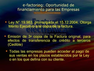 e-factoring: Oportunidad de financiamiento para las Empresas Emisión de 3 a  copia  de la Factura original, para efectos de transferencia de crédito a terceros (Cedible) Todas las empresas pueden  acceder al pago de sus ventas en los plazos establecidos por la Ley o en los que defina con su cliente. Ley N° 19.983, promulgada el 15.12.2004. Otorga Mérito Ejecutivo a la copia de la factura. 