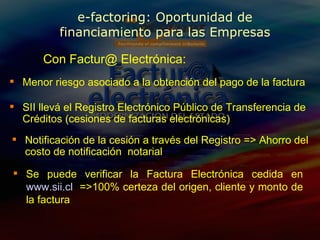 SII llevá el Registro Electrónico Público de Transferencia de Créditos (cesiones de facturas electrónicas) Con Factur@ Electrónica: Se puede verificar la Factura Electrónica cedida en  www.sii.cl   =>100% certeza del origen, cliente y monto de la factura Menor riesgo asociado a la obtención del pago de la factura Notificación de la cesión a través del Registro  =>  Ahorro del costo de notificación  notarial e-factoring: Oportunidad de financiamiento para las Empresas 