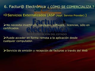 Servicios Externalizados  (ASP  (Appl. Service Provider)  ) N o necesita invertir en  hardware, software,  licencias, sólo en certificados. Puede  acceder en forma remota a la aplicación desde cualquier computador . Servicio de emisión y recepción de facturas a través del Web 6. Factur@ Electrónica   ¿ CÓMO SE COMERCIALIZA ? 