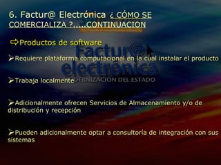 Productos de software 6. Factur@ Electrónica   ¿ CÓMO SE COMERCIALIZA ?.....CONTINUACION Requiere plataforma computacional en la cual instalar el producto Trabaja localmente A dicionalmente ofrecen Servicios de Almacenamiento y/o de distribución y recepción Pueden  adicionalmente optar a consultoría de integración con sus sistemas 