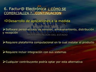 6. Factur@ Electrónica   ¿ CÓMO SE COMERCIALIZA ?...CONTINUACION Desarrollo de aplicaciones a la medida Software  personalizado  de emisión,  almacenamiento, distribución y recepción Requiere  plataforma computacional en la cual instalar el producto Requiere  incluir integración con sus sistemas Cualquier contribuyente podría optar por esta alternativa 