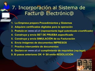 7. Incorporación al Sistema de  Factur@ Electrónic@ INTERNET 1.  La Empresa prepara Procedimientos y Sistemas 2.  Adquiere certificados digitales para la operación 3.  Postula en  www.sii.cl   (representante legal autenticado c/certificado) 4.  Construye y envía SET DE PRUEBA especificado 5.  Construye y envía SIMULACIÓN de su Facturación 1.  La Empresa prepara Procedimientos y Sistemas 2.  Adquiere certificados digitales para la operación 3.  Postula en  www.sii.cl   (representante legal autenticado c/certificado) 4.  Construye y envía SET DE PRUEBA especificado 5.  Construye y envía SIMULACIÓN de su Facturación 6.  Envía imágenes de documentos IMPRESOS 8.  Declara en  www.sii.cl  cumplimiento de requisitos  (rep.legal) 9. Si pasos anteriores OK    SII emite RESOLUCIÓN 7.  Practica intercambio de documentos Sii 