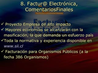 Proyecto Empresa de alto impacto Mayores economías se alcanzarán con la masificación, la que demanda un esfuerzo país Toda la normativa y experiencia disponible en   www.sii.cl Facturación para Organismos Públicos (a la fecha 386 Organismos) 8. Factur@ Electrónica, ComentariosFinales 