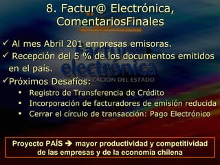 Al mes Abril 201 empresas emisoras. Recepción del 5 % de los documentos emitidos en el país.  Próximos Desafíos:   Registro de Transferencia de Crédito Incorporación de facturadores de emisión reducida Cerrar el círculo de transacción: Pago Electrónico 8. Factur@ Electrónica, ComentariosFinales Proyecto PAÍS    mayor productividad y competitividad de las empresas y de la economía chilena 