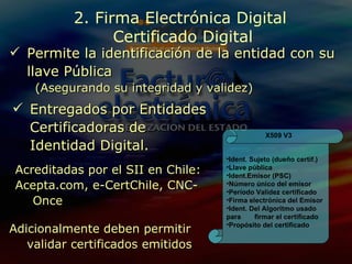 Permite la identificación de la entidad con su llave Pública (Asegurando su integridad y validez) Entregados por Entidades Certificadoras de Identidad Digital.  Acreditadas por el SII en Chile: Acepta.com, e-CertChile, CNC-Once Adicionalmente deben permitir validar certificados emitidos 2. Firma Electrónica Digital  Certificado Digital Ident. Sujeto (dueño certif.) Llave pública Ident.Emisor (PSC) Número único del emisor Período Validez certificado Firma electrónica del Emisor Ident. Del Algoritmo usado para  firmar el certificado Propósito del certificado X509 V3 