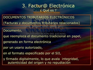 3. Factur@ Electrónica ¿ Qué es ? Documento, que reemplaza el documento tradicional en papel,  generado en forma electrónica  por un usario autorizado,  en el formato especificado por el SII, y firmado digitalmente, lo que avala  integridad, autenticidad del origen y no repudiación  DOCUMENTOS TRIBUTARIOS ELECTRÓNICOS (Facturas y documentos tributarios relacionados) 