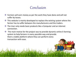 Conclusion
 Farmers will earn money as per the work they have done and will not
suffer by losses.
 This website is mainly developed to replace the existing system where the
farmer has to suffer between the manufacturers and the traders.
 The User only needs basic products like a Computer and an internet
connection.
 The main motive for the project was to provide dynamic online E-farming
system to help farmers in every possible way and provide
them a stable platform where they can perform every
transaction with ease.
 